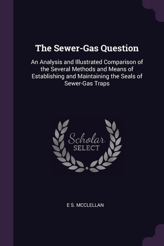 The Sewer-Gas Question An Analysis and Illustrated Comparison of the Several Methods and Means of Establishing and Maintaining the Seals of Sewer-Gas Traps