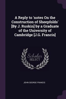 A Reply to notes On the Construction of Sheepfolds [By J. Ruskin] by a Graduate of the University of Cambridge [J.G. Francis]