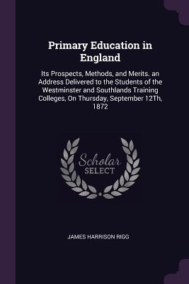 Primary Education in England: Its Prospects, Methods, and Merits. an Address Delivered to the Students of the Westminster and Southlands Training Colleges, On Thursday, September 12Th, 1872