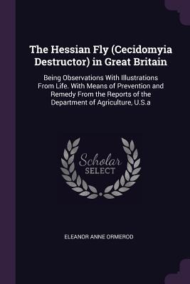 The Hessian Fly (Cecidomyia Destructor) in Great Britain: Being Observations With Illustrations From Life. With Means of Prevention and Remedy From the Reports of the Department of Agriculture, U.S.a