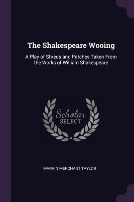 The Shakespeare Wooing: A Play of Shreds and Patches Taken From the Works of William Shakespeare