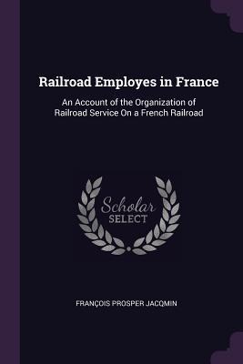 Railroad Employes in France: An Account of the Organization of Railroad Service On a French Railroad