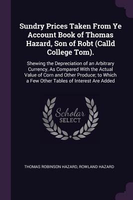 Sundry Prices Taken From Ye Account Book of Thomas Hazard, Son of Robt (Calld College Tom).: Shewing the Depreciation of an Arbitrary Currency, As Compared With the Actual Value of Corn and Other Produce; to Which a Few Other Tables of Interest Are Added