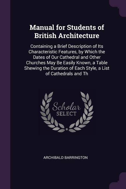 Manual for Students of British Architecture: Containing a Brief Description of Its Characteristic Features, by Which the Dates of Our Cathedral and Other Churches May Be Easily Known, a Table Shewing the Duration of Each Style, a List of Cathedrals and Th
