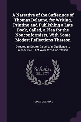 A Narrative of the Sufferings of Thomas Delaune, for Writing, Printing and Publishing a Late Book, Called, a Plea for the Nonconformists, With Some Modest Reflections Thereon: Directed to Doctor Calamy; in Obedience to Whose Call, That Work Was Undertaken