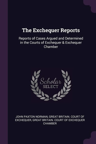 The Exchequer Reports Reports of Cases Argued and Determined in the Courts of Exchequer & Exchequer Chamber