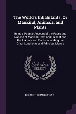 The Worlds Inhabitants, Or Mankind, Animals, and Plants: Being a Popular Account of the Races and Nations of Mankind, Past and Present and the Animals and Plants Inhabiting the Great Continents and Principal Islands
