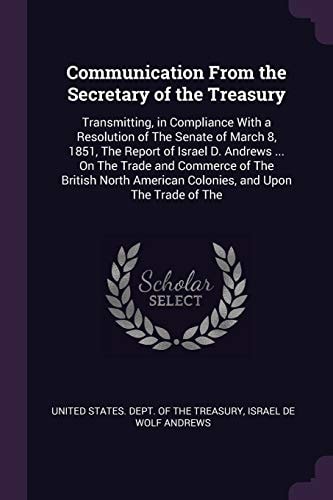 Communication From the Secretary of the Treasury Transmitting, in Compliance With a Resolution of The Senate of March 8, 1851, The Report of Israel D. Andrews ... On The Trade and Commerce of The British North American Colonies, and Upon The Trade of The