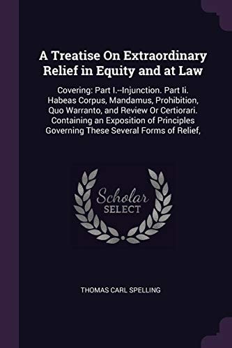 A Treatise On Extraordinary Relief in Equity and at Law Covering: Part I.--Injunction. Part Ii. Habeas Corpus, Mandamus, Prohibition, Quo Warranto, and Review Or Certiorari. Containing an Exposition of Principles Governing These Several Forms of Relief,
