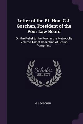 Letter of the Rt. Hon. G.J. Goschen, President of the Poor Law Board: On the Relief to the Poor in the Metropolis Volume Talbot Collection of British Pamphlets
