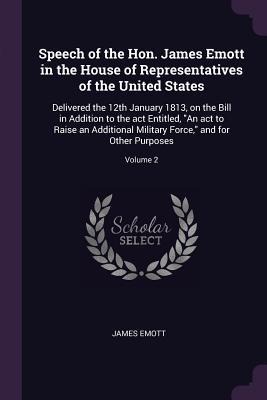 Speech of the Hon. James Emott in the House of Representatives of the United States: Delivered the 12th January 1813, on the Bill in Addition to the act Entitled, An act to Raise an Additional Military Force, and for Other Purposes; Volume 2
