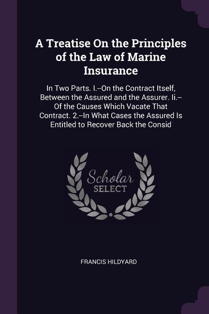 A Treatise On the Principles of the Law of Marine Insurance: In Two Parts. I.--On the Contract Itself, Between the Assured and the Assurer. Ii.--Of the Causes Which Vacate That Contract. 2.--In What Cases the Assured Is Entitled to Recover Back the Consid