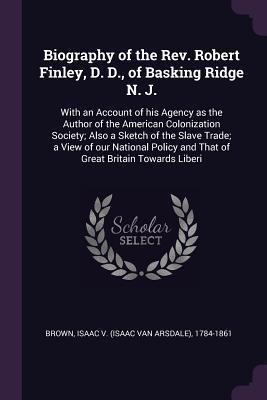 Biography of the Rev. Robert Finley, D. D., of Basking Ridge N. J.: With an Account of his Agency as the Author of the American Colonization Society; Also a Sketch of the Slave Trade; a View of our National Policy and That of Great Britain Towards Liberi