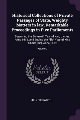 Historical Collections of Private Passages of State, Weighty Matters in law, Remarkable Proceedings in Five Parliaments: Beginning the Sixteenth Year of King James. Anno 1618, and Ending the Fifth Year of King Charls [sic], Anno 1629; Volume 7