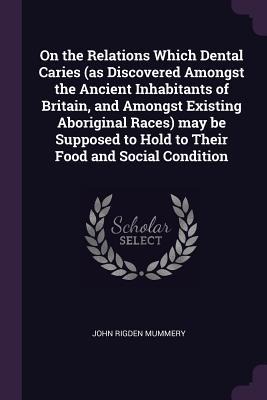 On the Relations Which Dental Caries (as Discovered Amongst the Ancient Inhabitants of Britain, and Amongst Existing Aboriginal Races) may be Supposed to Hold to Their Food and Social Condition