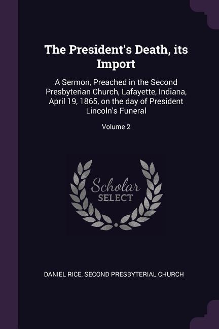 The Presidents Death, its Import: A Sermon, Preached in the Second Presbyterian Church, Lafayette, Indiana, April 19, 1865, on the day of President Lincolns Funeral; Volume 2