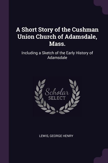 A Short Story of the Cushman Union Church of Adamsdale, Mass.: Including a Sketch of the Early History of Adamsdale