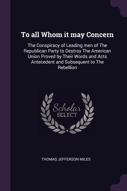 To all Whom it may Concern: The Conspiracy of Leading men of The Republican Party to Destroy The American Union Proved by Their Words and Acts Antecedent and Subsequent to The Rebellion