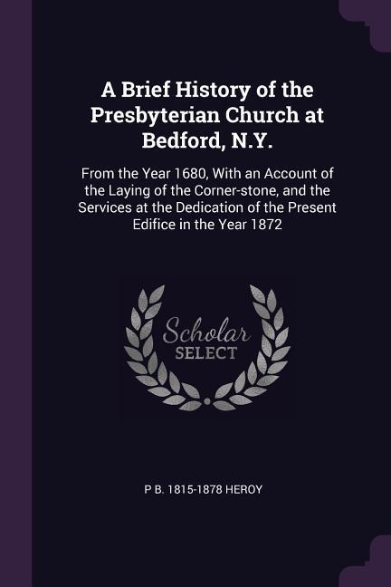 A Brief History of the Presbyterian Church at Bedford, N.Y.: From the Year 1680, With an Account of the Laying of the Corner-stone, and the Services at the Dedication of the Present Edifice in the Year 1872