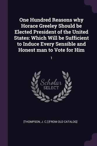 One Hundred Reasons Why Horace Greeley Should Be Elected President of the United States Which Will Be Sufficient to Induce Every Sensible and Honest Man to Vote for Him: 1