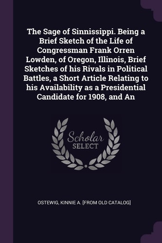 The Sage of Sinnissippi. Being a Brief Sketch of the Life of Congressman Frank Orren Lowden, of Oregon, Illinois, Brief Sketches of His Rivals in Political Battles, a Short Article Relating to His Availability As a Presidential Candidate for 1908, and An