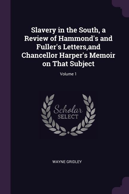 Slavery in the South, a Review of Hammonds and Fullers Letters, and Chancellor Harpers Memoir on That Subject; Volume 1