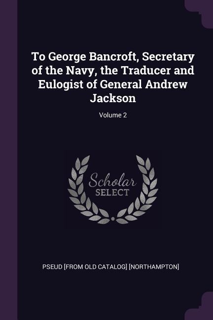 To George Bancroft, Secretary of the Navy, the Traducer and Eulogist of General Andrew Jackson; Volume 2
