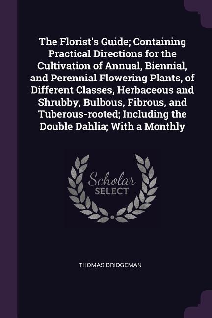 The Florists Guide; Containing Practical Directions for the Cultivation of Annual, Biennial, and Perennial Flowering Plants, of Different Classes, Herbaceous and Shrubby, Bulbous, Fibrous, and Tuberous-rooted; Including the Double Dahlia; With a Monthly