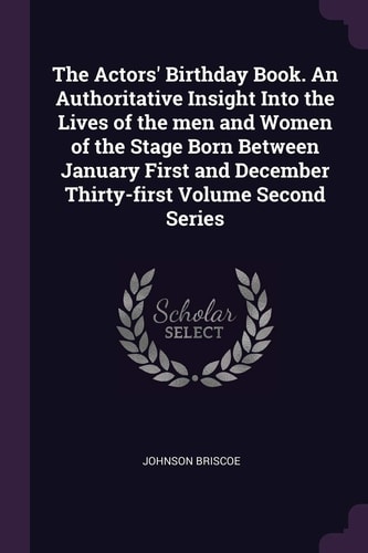 The Actors' Birthday Book. An Authoritative Insight Into the Lives of the Men and Women of the Stage Born Between January First and December Thirty-first Volume Second Series