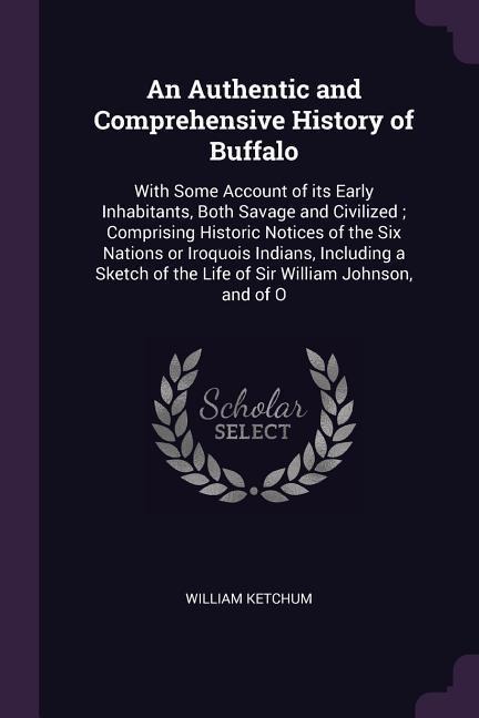 An Authentic and Comprehensive History of Buffalo: With Some Account of its Early Inhabitants, Both Savage and Civilized; Comprising Historic Notices of the Six Nations or Iroquois Indians, Including a Sketch of the Life of Sir William Johnson, and of O