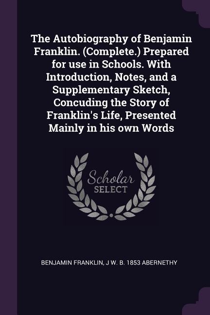 The Autobiography of Benjamin Franklin. (Complete.) Prepared for use in Schools. With Introduction, Notes, and a Supplementary Sketch, Concuding the Story of Franklin's Life, Presented Mainly in his own Words