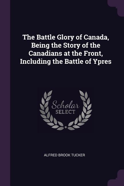 The Battle Glory of Canada, Being the Story of the Canadians at the Front, Including the Battle of Ypres