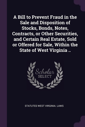 A Bill to Prevent Fraud in the Sale and Disposition of Stocks, Bonds, Notes, Contracts, Or Other Securities, and Certain Real Estate, Sold Or Offered for Sale, Within the State of West Virginia ..