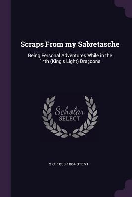 Scraps From my Sabretasche: Being Personal Adventures While in the 14th (Kings Light) Dragoons