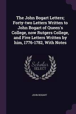 The John Bogart Letters; Forty-two Letters Written to John Bogart of Queens College, now Rutgers College, and Five Letters Written by him, 1776-1782, With Notes