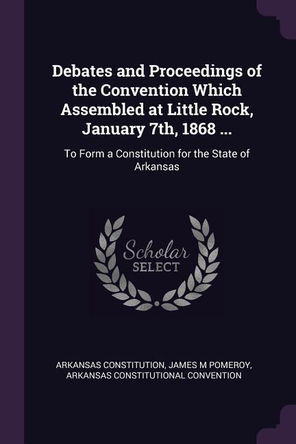 Debates and Proceedings of the Convention Which Assembled at Little Rock, January 7th, 1868 ...: To Form a Constitution for the State of Arkansas