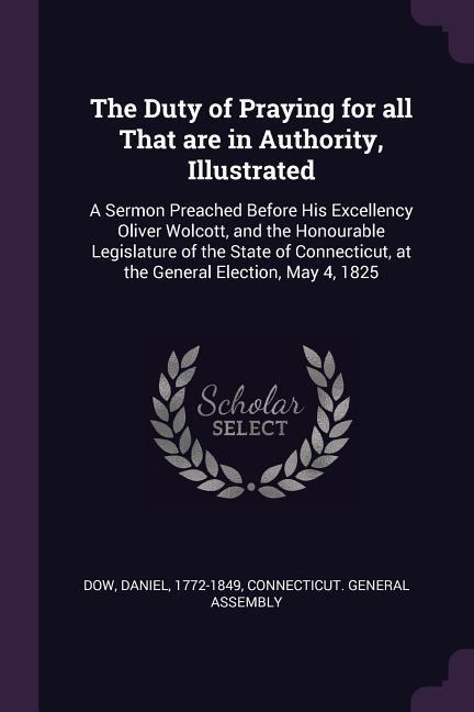 The Duty of Praying for all That are in Authority, Illustrated: A Sermon Preached Before His Excellency Oliver Wolcott, and the Honourable Legislature of the State of Connecticut, at the General Election, May 4, 1825