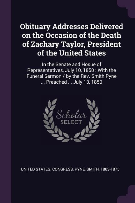 Obituary Addresses Delivered on the Occasion of the Death of Zachary Taylor, President of the United States: In the Senate and Hosue of Representatives, July 10, 1850: With the Funeral Sermon / by the Rev. Smith Pyne ... Preached ... July 13, 1850