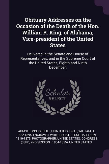 Obituary Addresses on the Occasion of the Death of the Hon. William R. King, of Alabama, Vice-president of the United States: Delivered in the Senate and House of Representatives, and in the Supreme Court of the United States, Eighth and Ninth December,