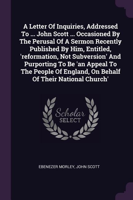 A Letter Of Inquiries, Addressed To ... John Scott ... Occasioned By The Perusal Of A Sermon Recently Published By Him, Entitled, reformation, Not Subversion And Purporting To Be an Appeal To The People Of England, On Behalf Of Their National Church
