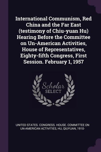 International Communism, Red China and the Far East (testimony of Chiu-Yuan Hu) Hearing Before the Committee on Un-American Activities, House of Representatives, Eighty-fifth Congress, First Session. February 1 1957
