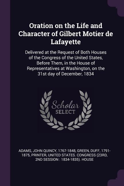 Oration on the Life and Character of Gilbert Motier de Lafayette: Delivered at the Request of Both Houses of the Congress of the United States, Before Them, in the House of Representatives at Washington, on the 31st day of December, 1834