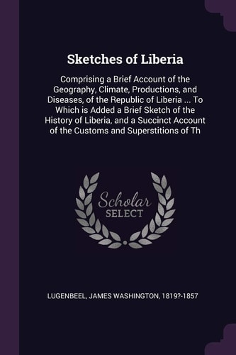 Sketches of Liberia Comprising a Brief Account of the Geography, Climate, Productions, and Diseases, of the Republic of Liberia ... To Which is Added a Brief Sketch of the History of Liberia, and a Succinct Account of the Customs and Superstitions of Th