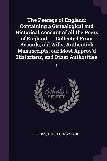 The Peerage of England: Containing a Genealogical and Historical Account of all the Peers of England ...: Collected From Records, old Wills, Authentick Manuscripts, our Most Approv'd Historians, and Other Authorities: 1