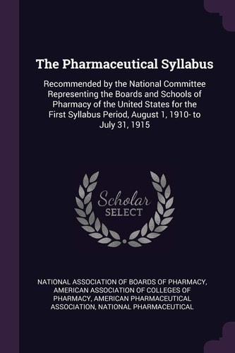 The Pharmaceutical Syllabus Recommended by the National Committee Representing the Boards and Schools of Pharmacy of the United States for the First Syllabus Period, August 1, 1910- to July 31, 1915