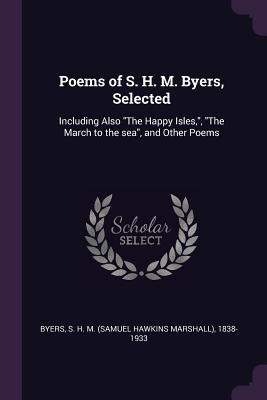 Poems of S. H. M. Byers, Selected: Including Also The Happy Isles,, The March to the sea, and Other Poems