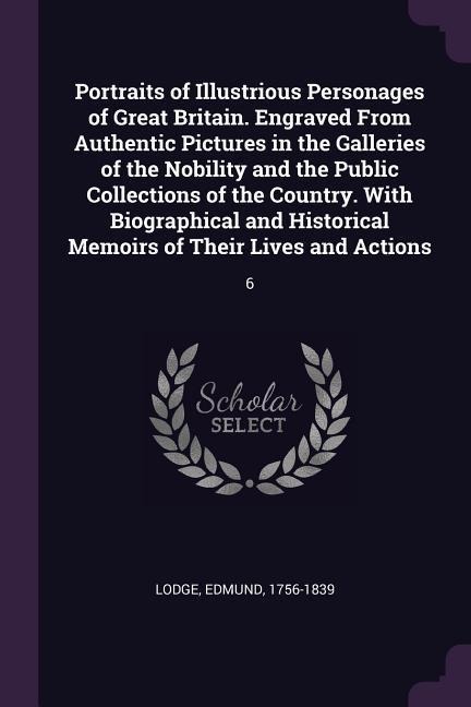 Portraits of Illustrious Personages of Great Britain. Engraved From Authentic Pictures in the Galleries of the Nobility and the Public Collections of the Country. With Biographical and Historical Memoirs of Their Lives and Actions: 6