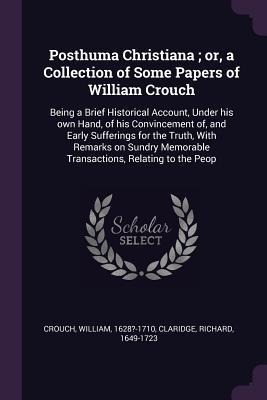 Posthuma Christiana; or, a Collection of Some Papers of William Crouch: Being a Brief Historical Account, Under his own Hand, of his Convincement of, and Early Sufferings for the Truth, With Remarks on Sundry Memorable Transactions, Relating to the Peop