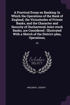 A Practical Essay on Banking: In Which the Operations of the Bank of England, the Vicissitudes of Private Banks, and the Character and Security of Unchartered Joint-stock Banks, are Considered: Illustrated With a Sketch of the District-plan, Operations: 3