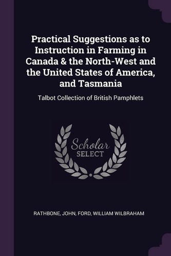 Practical Suggestions As to Instruction in Farming in Canada & the North-West and the United States of America, and Tasmania Talbot Collection of British Pamphlets